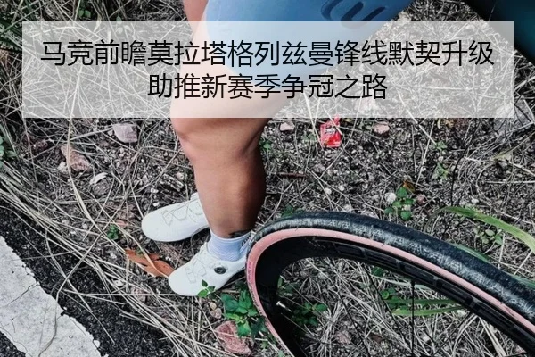 马竞前瞻莫拉塔格列兹曼锋线默契升级助推新赛季争冠之路 - kaiyun