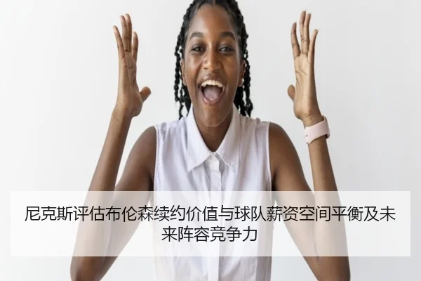 尼克斯评估布伦森续约价值与球队薪资空间平衡及未来阵容竞争力 - kaiyun